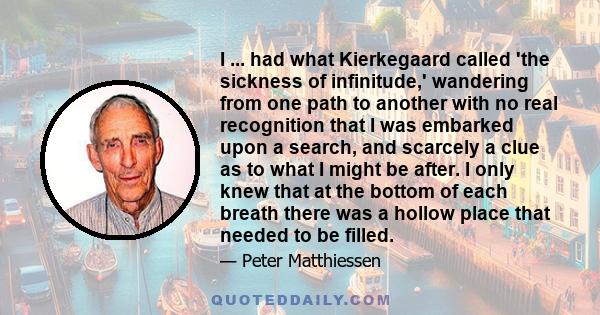 I ... had what Kierkegaard called 'the sickness of infinitude,' wandering from one path to another with no real recognition that I was embarked upon a search, and scarcely a clue as to what I might be after. I only knew 