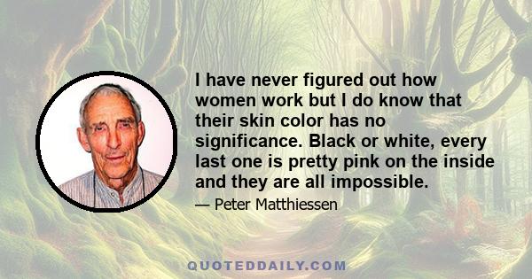 I have never figured out how women work but I do know that their skin color has no significance. Black or white, every last one is pretty pink on the inside and they are all impossible.