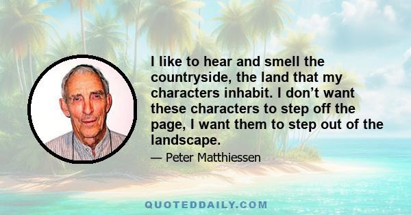 I like to hear and smell the countryside, the land that my characters inhabit. I don’t want these characters to step off the page, I want them to step out of the landscape.