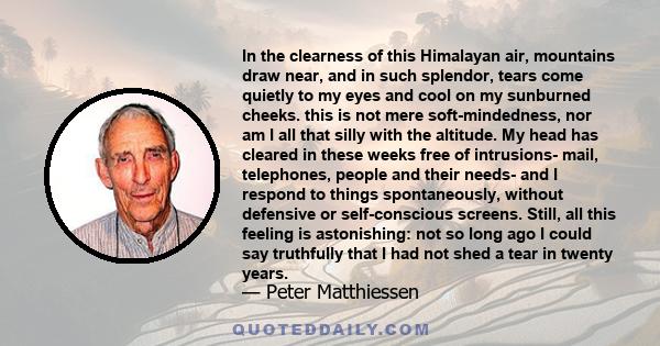 In the clearness of this Himalayan air, mountains draw near, and in such splendor, tears come quietly to my eyes and cool on my sunburned cheeks. this is not mere soft-mindedness, nor am I all that silly with the