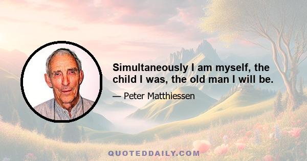 Simultaneously I am myself, the child I was, the old man I will be.