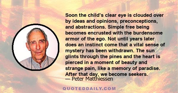 Soon the child’s clear eye is clouded over by ideas and opinions, preconceptions, and abstractions. Simple free being becomes encrusted with the burdensome armor of the ego. Not until years later does an instinct come