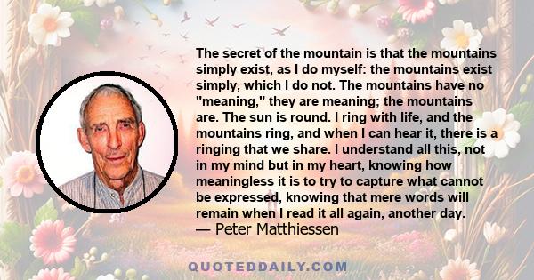 The secret of the mountain is that the mountains simply exist, as I do myself: the mountains exist simply, which I do not. The mountains have no meaning, they are meaning; the mountains are. The sun is round. I ring