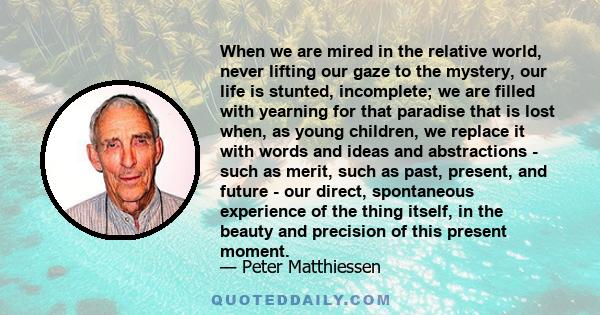 When we are mired in the relative world, never lifting our gaze to the mystery, our life is stunted, incomplete; we are filled with yearning for that paradise that is lost when, as young children, we replace it with