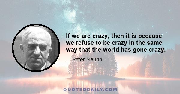 If we are crazy, then it is because we refuse to be crazy in the same way that the world has gone crazy.