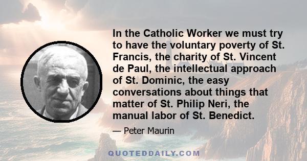 In the Catholic Worker we must try to have the voluntary poverty of St. Francis, the charity of St. Vincent de Paul, the intellectual approach of St. Dominic, the easy conversations about things that matter of St.