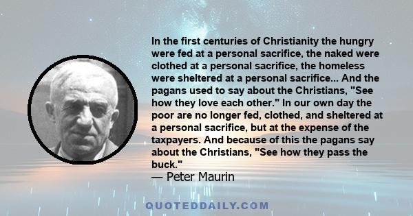 In the first centuries of Christianity the hungry were fed at a personal sacrifice, the naked were clothed at a personal sacrifice, the homeless were sheltered at a personal sacrifice... And the pagans used to say about 