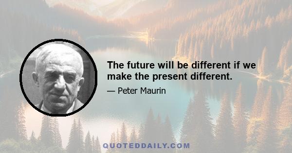 The future will be different if we make the present different.