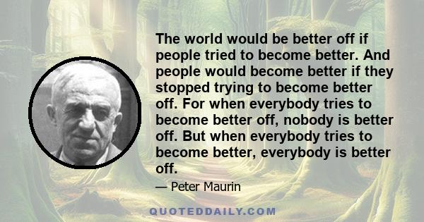 The world would be better off if people tried to become better. And people would become better if they stopped trying to become better off. For when everybody tries to become better off, nobody is better off. But when