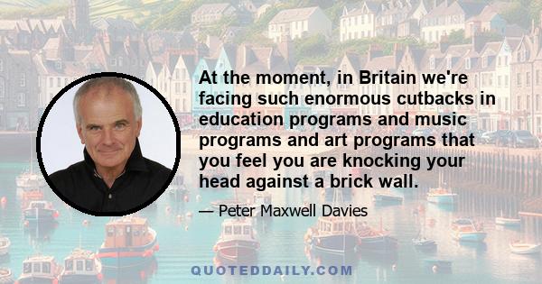 At the moment, in Britain we're facing such enormous cutbacks in education programs and music programs and art programs that you feel you are knocking your head against a brick wall.