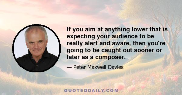 If you aim at anything lower that is expecting your audience to be really alert and aware, then you're going to be caught out sooner or later as a composer.