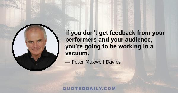 If you don't get feedback from your performers and your audience, you're going to be working in a vacuum.