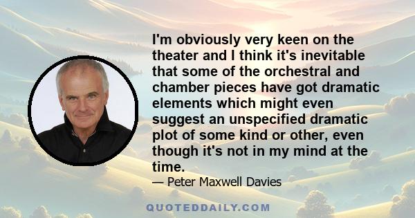 I'm obviously very keen on the theater and I think it's inevitable that some of the orchestral and chamber pieces have got dramatic elements which might even suggest an unspecified dramatic plot of some kind or other,