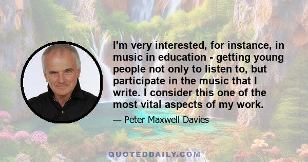 I'm very interested, for instance, in music in education - getting young people not only to listen to, but participate in the music that I write. I consider this one of the most vital aspects of my work.