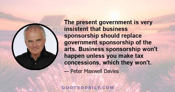 The present government is very insistent that business sponsorship should replace government sponsorship of the arts. Business sponsorship won't happen unless you make tax concessions, which they won't.