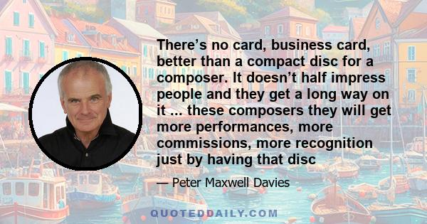 There’s no card, business card, better than a compact disc for a composer. It doesn’t half impress people and they get a long way on it ... these composers they will get more performances, more commissions, more