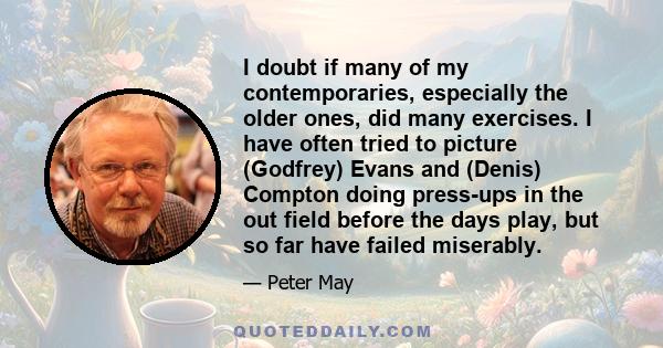 I doubt if many of my contemporaries, especially the older ones, did many exercises. I have often tried to picture (Godfrey) Evans and (Denis) Compton doing press-ups in the out field before the days play, but so far