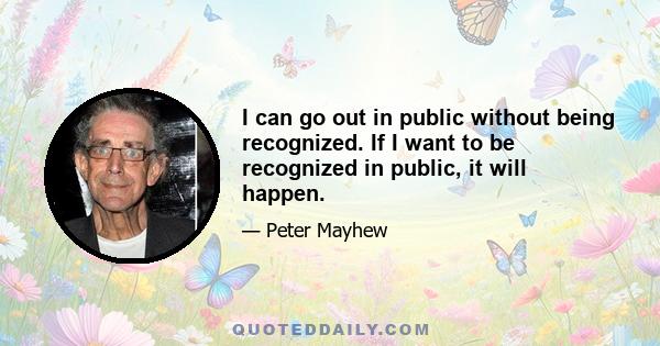 I can go out in public without being recognized. If I want to be recognized in public, it will happen.