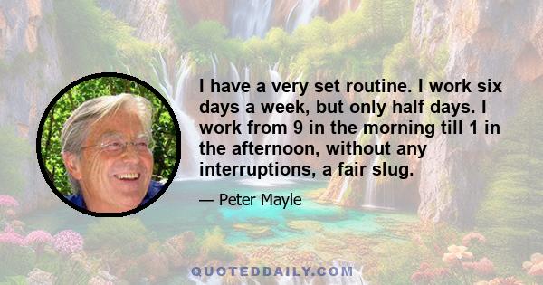 I have a very set routine. I work six days a week, but only half days. I work from 9 in the morning till 1 in the afternoon, without any interruptions, a fair slug.