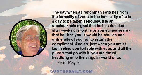 The day when a Frenchman switches from the formality of vous to the familiarity of tu is a day to be taken seriously. It is an unmistakable signal that he has decided - after weeks or months or sometimes years - that he 