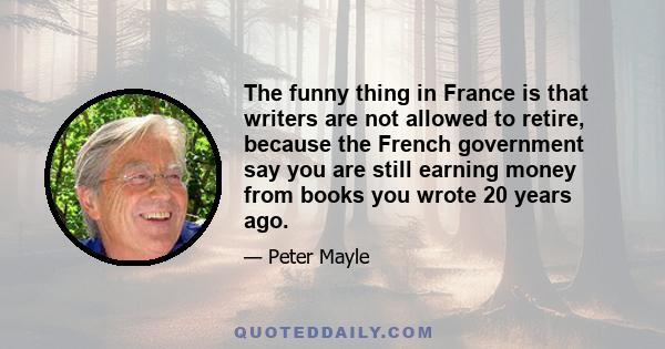 The funny thing in France is that writers are not allowed to retire, because the French government say you are still earning money from books you wrote 20 years ago.