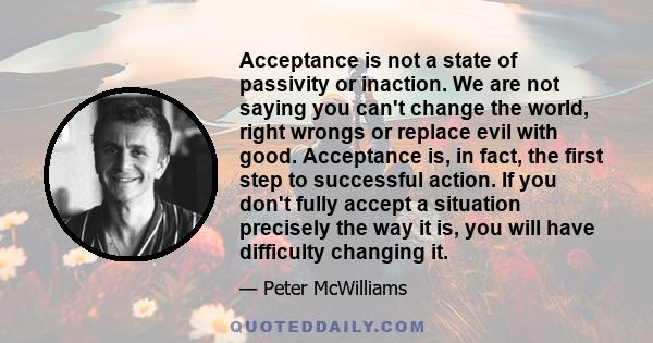 Acceptance is not a state of passivity or inaction. We are not saying you can't change the world, right wrongs or replace evil with good. Acceptance is, in fact, the first step to successful action. If you don't fully