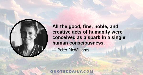 All the good, fine, noble, and creative acts of humanity were conceived as a spark in a single human consciousness.