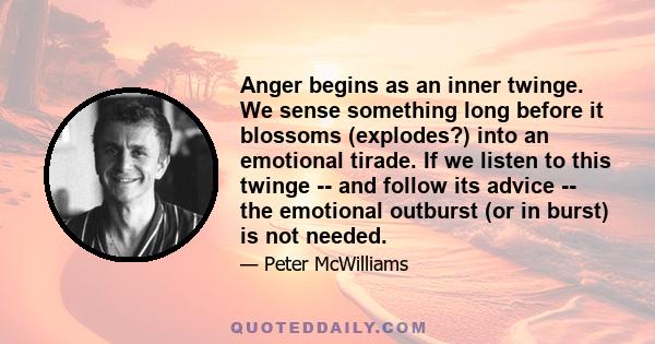 Anger begins as an inner twinge. We sense something long before it blossoms (explodes?) into an emotional tirade. If we listen to this twinge -- and follow its advice -- the emotional outburst (or in burst) is not