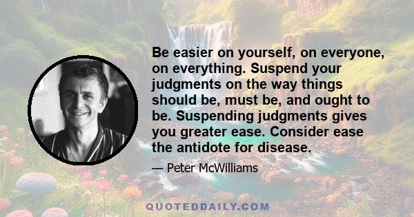 Be easier on yourself, on everyone, on everything. Suspend your judgments on the way things should be, must be, and ought to be. Suspending judgments gives you greater ease. Consider ease the antidote for disease.