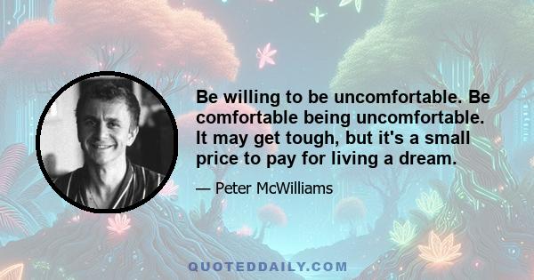 Be willing to be uncomfortable. Be comfortable being uncomfortable. It may get tough, but it's a small price to pay for living a dream.