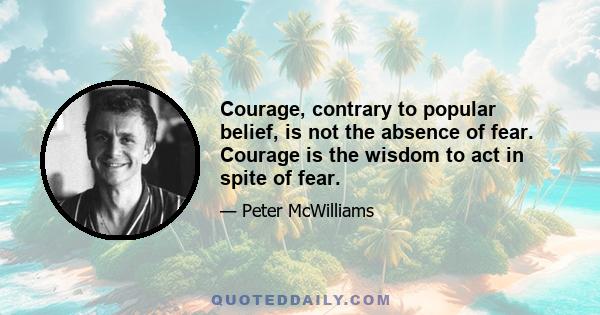 Courage, contrary to popular belief, is not the absence of fear. Courage is the wisdom to act in spite of fear.