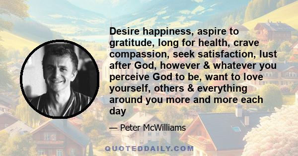 Desire happiness, aspire to gratitude, long for health, crave compassion, seek satisfaction, lust after God, however & whatever you perceive God to be, want to love yourself, others & everything around you more and more 