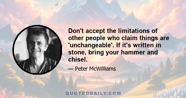 Don't accept the limitations of other people who claim things are 'unchangeable'. If it's written in stone, bring your hammer and chisel.