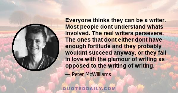 Everyone thinks they can be a writer. Most people dont understand whats involved. The real writers persevere. The ones that dont either dont have enough fortitude and they probably wouldnt succeed anyway, or they fall