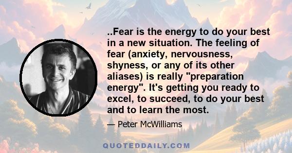 ..Fear is the energy to do your best in a new situation. The feeling of fear (anxiety, nervousness, shyness, or any of its other aliases) is really preparation energy. It's getting you ready to excel, to succeed, to do