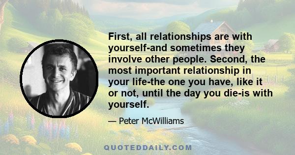 First, all relationships are with yourself-and sometimes they involve other people. Second, the most important relationship in your life-the one you have, like it or not, until the day you die-is with yourself.