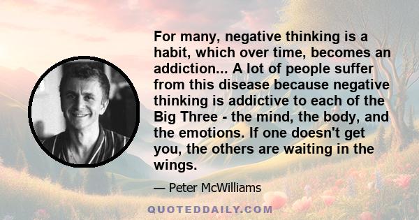 For many, negative thinking is a habit, which over time, becomes an addiction... A lot of people suffer from this disease because negative thinking is addictive to each of the Big Three - the mind, the body, and the