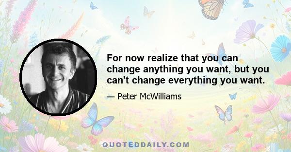 For now realize that you can change anything you want, but you can't change everything you want.