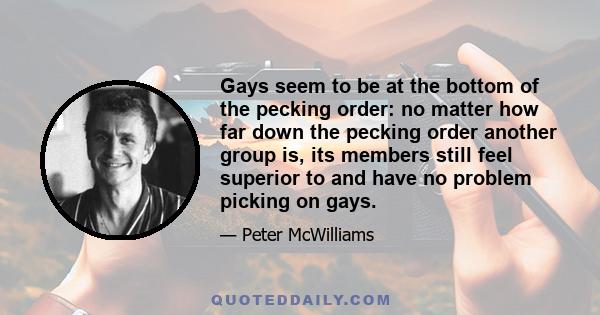 Gays seem to be at the bottom of the pecking order: no matter how far down the pecking order another group is, its members still feel superior to and have no problem picking on gays.