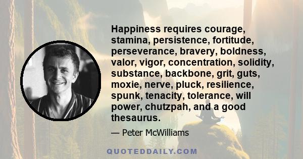 Happiness requires courage, stamina, persistence, fortitude, perseverance, bravery, boldness, valor, vigor, concentration, solidity, substance, backbone, grit, guts, moxie, nerve, pluck, resilience, spunk, tenacity,