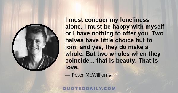 I must conquer my loneliness alone. I must be happy with myself or I have nothing to offer you. Two halves have little choice but to join; and yes, they do make a whole. But two wholes when they coincide... that is