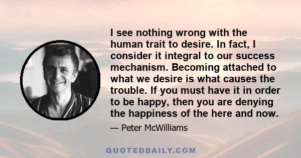 I see nothing wrong with the human trait to desire. In fact, I consider it integral to our success mechanism. Becoming attached to what we desire is what causes the trouble. If you must have it in order to be happy,