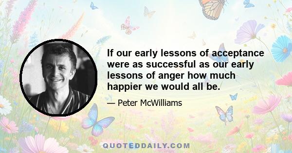 If our early lessons of acceptance were as successful as our early lessons of anger how much happier we would all be.