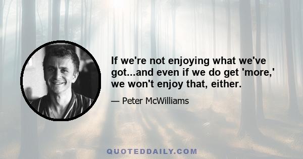 If we're not enjoying what we've got...and even if we do get 'more,' we won't enjoy that, either.