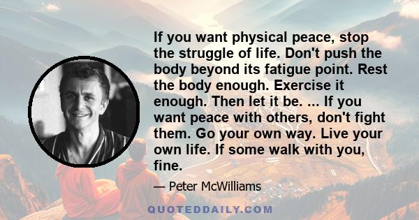 If you want physical peace, stop the struggle of life. Don't push the body beyond its fatigue point. Rest the body enough. Exercise it enough. Then let it be. ... If you want peace with others, don't fight them. Go your 