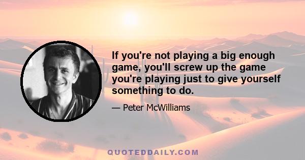 If you're not playing a big enough game, you'll screw up the game you're playing just to give yourself something to do.