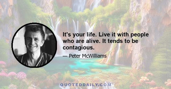 It's your life. Live it with people who are alive. It tends to be contagious.