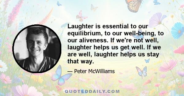 Laughter is essential to our equilibrium, to our well-being, to our aliveness. If we're not well, laughter helps us get well. If we are well, laughter helps us stay that way.