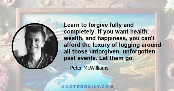 Learn to forgive fully and completely. If you want health, wealth, and happiness, you can't afford the luxury of lugging around all those unforgiven, unforgotten past events. Let them go.