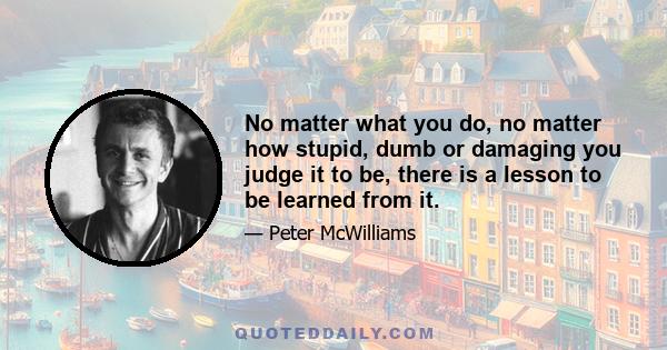 No matter what you do, no matter how stupid, dumb or damaging you judge it to be, there is a lesson to be learned from it.